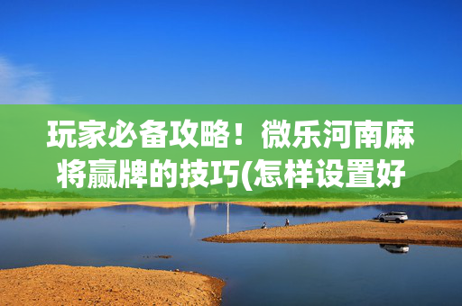 玩家必备攻略！微乐河南麻将赢牌的技巧(怎样设置好牌)
