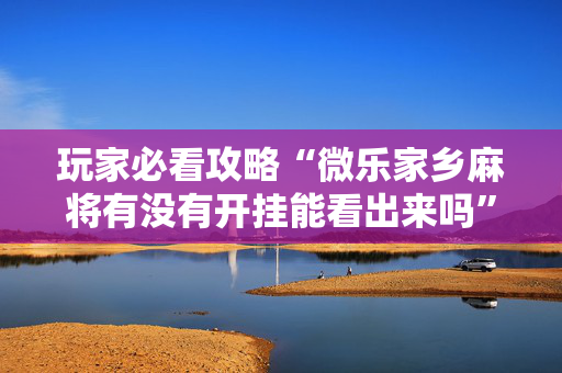 玩家必看攻略“微乐家乡麻将有没有开挂能看出来吗”!专业师傅带你一起了解（详细教程）-抖音