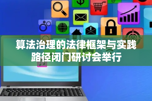 算法治理的法律框架与实践路径闭门研讨会举行