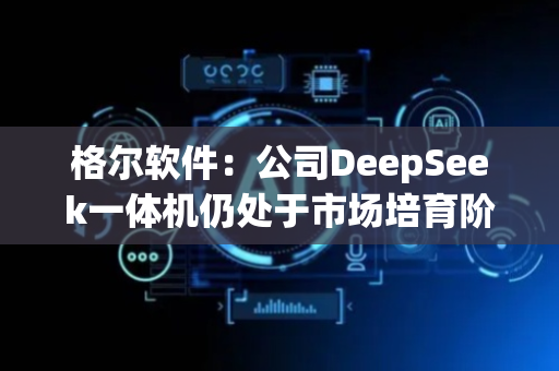 格尔软件：公司DeepSeek一体机仍处于市场培育阶段