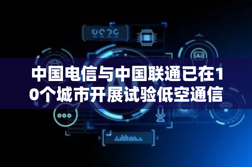 中国电信与中国联通已在10个城市开展试验低空通信网络