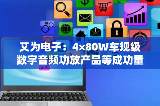 艾为电子：4×80W车规级数字音频功放产品等成功量产