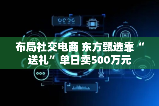 布局社交电商 东方甄选靠“送礼”单日卖500万元