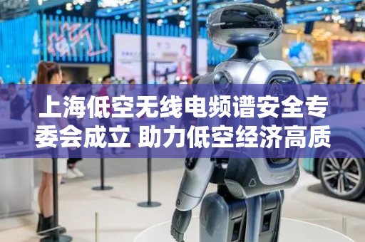 上海低空无线电频谱安全专委会成立 助力低空经济高质量发展
