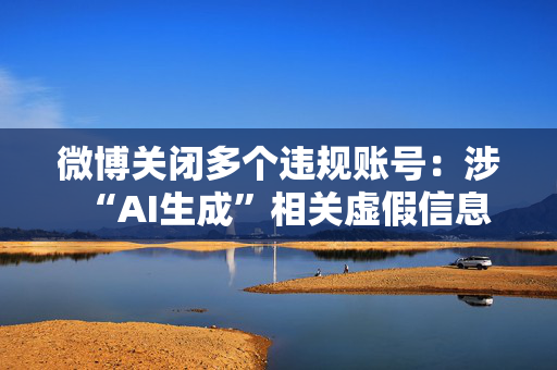 微博关闭多个违规账号：涉“AI生成”相关虚假信息