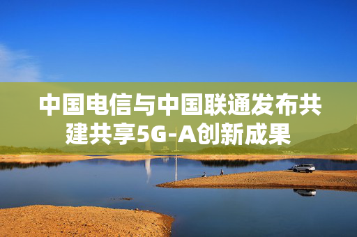 中国电信与中国联通发布共建共享5G-A创新成果