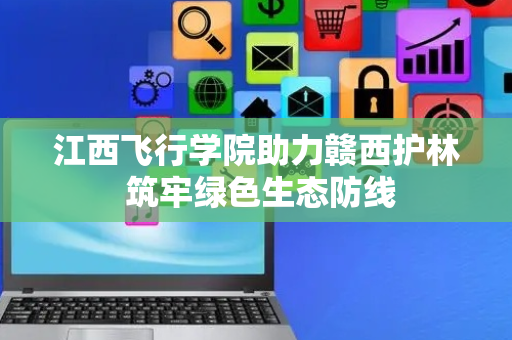 江西飞行学院助力赣西护林 筑牢绿色生态防线