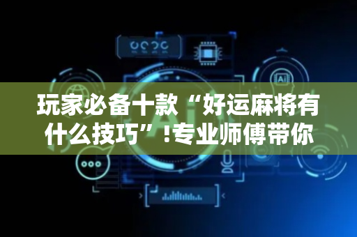 玩家必备十款“好运麻将有什么技巧”!专业师傅带你一起了解（详细教程）-抖音