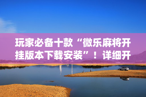 玩家必备十款“微乐麻将开挂版本下载安装”！详细开挂教程（确实真的有挂)-抖音