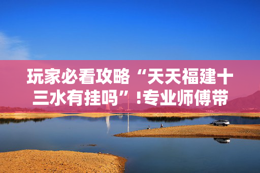 玩家必看攻略“天天福建十三水有挂吗”!专业师傅带你一起了解（详细教程）-抖音