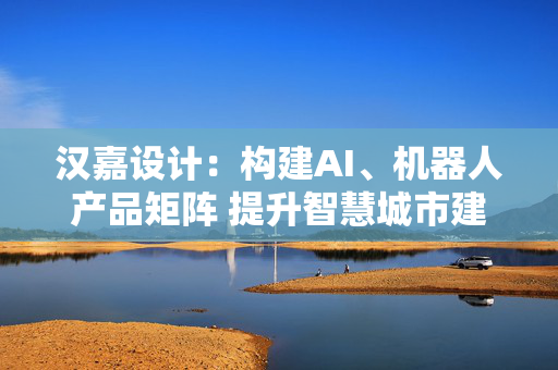 汉嘉设计：构建AI、机器人产品矩阵 提升智慧城市建设核心竞争力