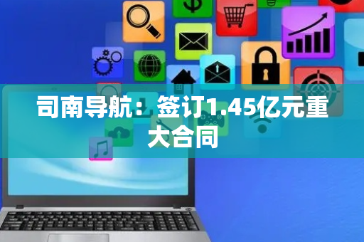 司南导航：签订1.45亿元重大合同