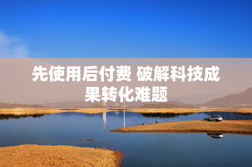 先使用后付费 破解科技成果转化难题