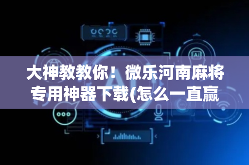 大神教教你！微乐河南麻将专用神器下载(怎么一直赢)