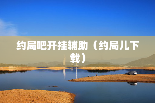 约局吧开挂辅助（约局儿下载）