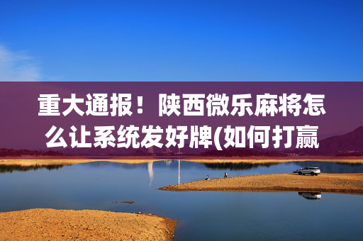重大通报！陕西微乐麻将怎么让系统发好牌(如何打赢有插件吗)