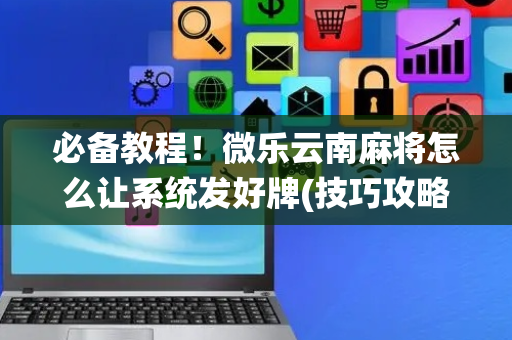 必备教程！微乐云南麻将怎么让系统发好牌(技巧攻略怎样拿好牌)