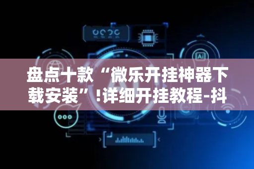 盘点十款“微乐开挂神器下载安装”!详细开挂教程-抖音