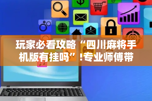 玩家必看攻略“四川麻将手机版有挂吗”!专业师傅带你一起了解（详细教程）-抖音