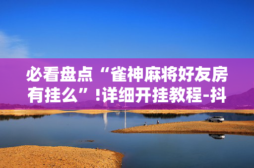 必看盘点“雀神麻将好友房有挂么”!详细开挂教程-抖音