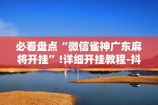 必看盘点“微信雀神广东麻将开挂”!详细开挂教程-抖音