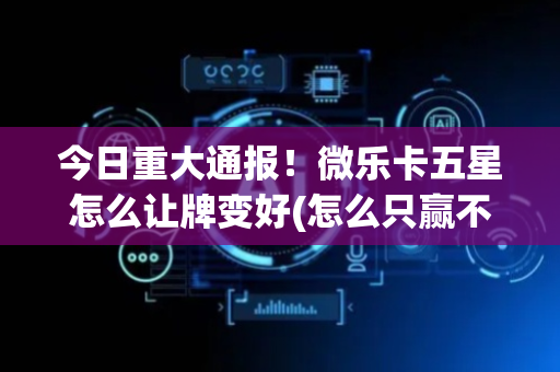 今日重大通报！微乐卡五星怎么让牌变好(怎么只赢不输)