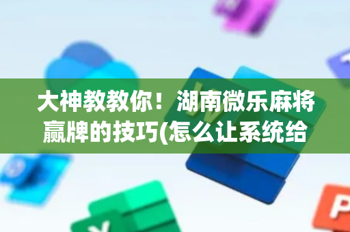 大神教教你！湖南微乐麻将赢牌的技巧(怎么让系统给你发好牌)