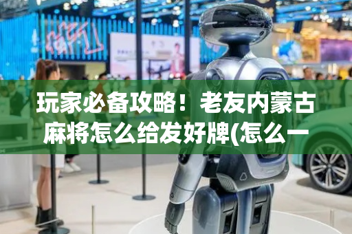 玩家必备攻略！老友内蒙古麻将怎么给发好牌(怎么一直赢)