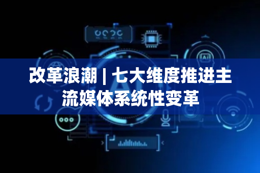 改革浪潮 | 七大维度推进主流媒体系统性变革