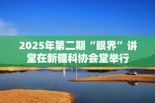 2025年第二期“眼界”讲堂在新疆科协会堂举行