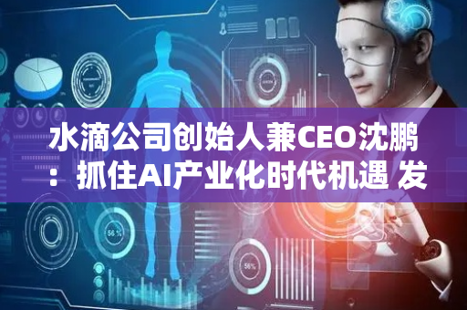水滴公司创始人兼CEO沈鹏：抓住AI产业化时代机遇 发挥科技之善保障亿万家庭