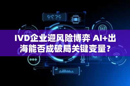 IVD企业迎风险博弈 AI+出海能否成破局关键变量？