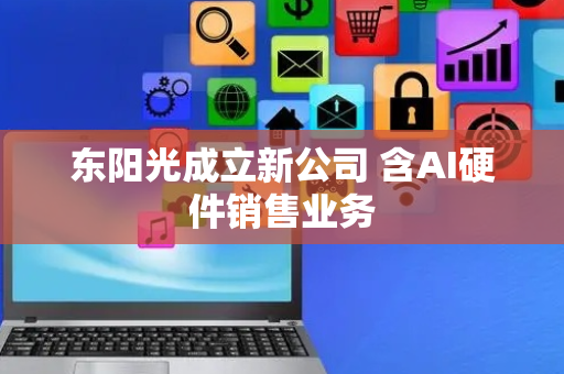 东阳光成立新公司 含AI硬件销售业务