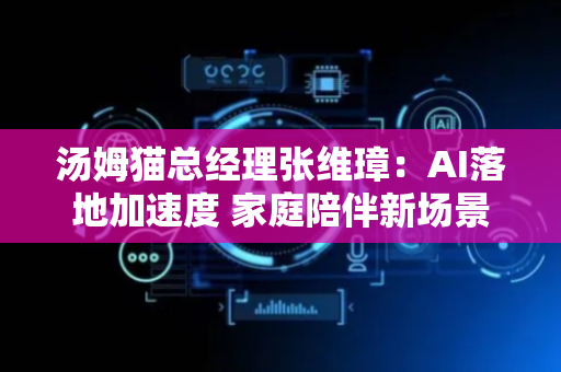 汤姆猫总经理张维璋：AI落地加速度 家庭陪伴新场景