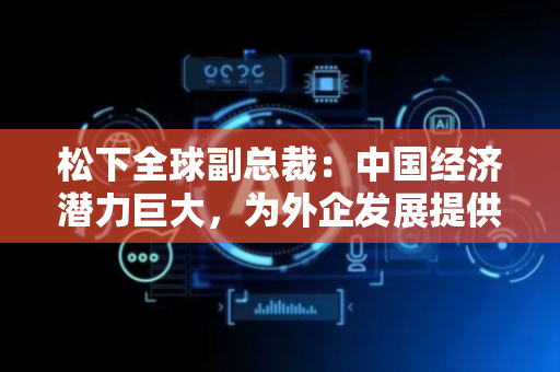 松下全球副总裁：中国经济潜力巨大，为外企发展提供更多机遇