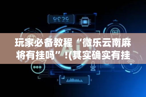 玩家必备教程“微乐云南麻将有挂吗”!(其实确实有挂)-抖音