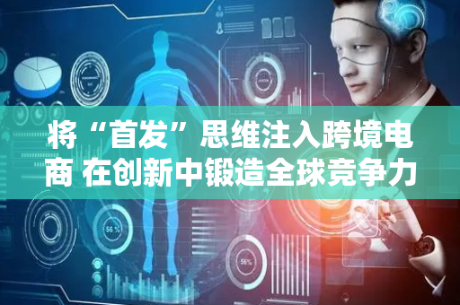 将“首发”思维注入跨境电商 在创新中锻造全球竞争力