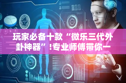 玩家必备十款“微乐三代外卦神器”!专业师傅带你一起了解（详细教程）-抖音
