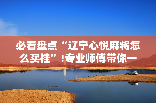 必看盘点“辽宁心悦麻将怎么买挂”!专业师傅带你一起了解（详细教程）-抖音