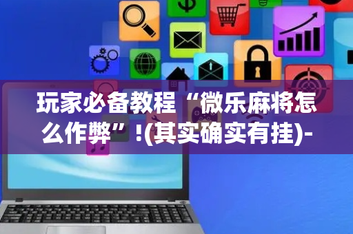 玩家必备教程“微乐麻将怎么作弊”!(其实确实有挂)-抖音