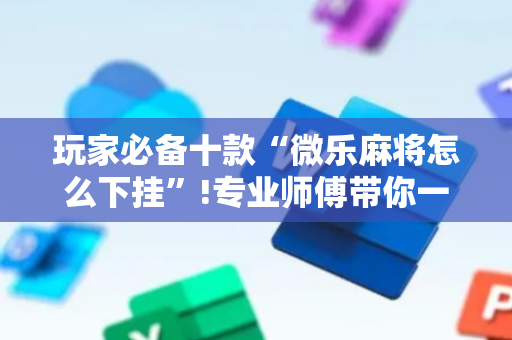玩家必备十款“微乐麻将怎么下挂”!专业师傅带你一起了解（详细教程）-抖音