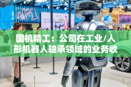 国机精工：公司在工业/人形机器人轴承领域的业务收入尚小