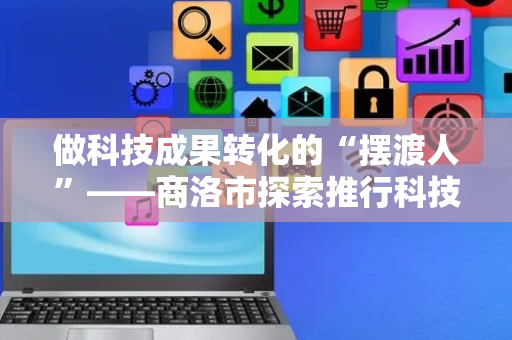 做科技成果转化的“摆渡人”——商洛市探索推行科技副总柔性引才机制