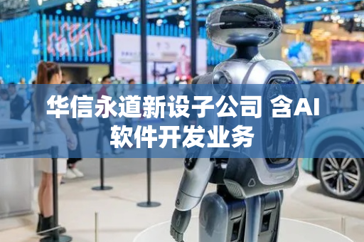 华信永道新设子公司 含AI软件开发业务