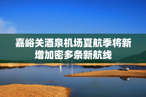 嘉峪关酒泉机场夏航季将新增加密多条新航线
