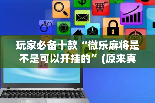 玩家必备十款“微乐麻将是不是可以开挂的”(原来真的有挂)-抖音