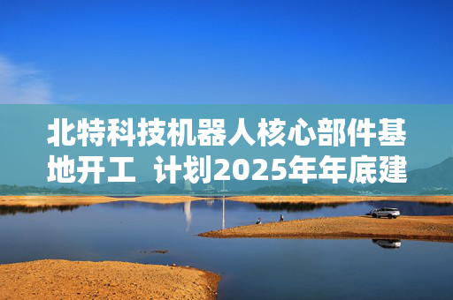 北特科技机器人核心部件基地开工  计划2025年年底建成投产