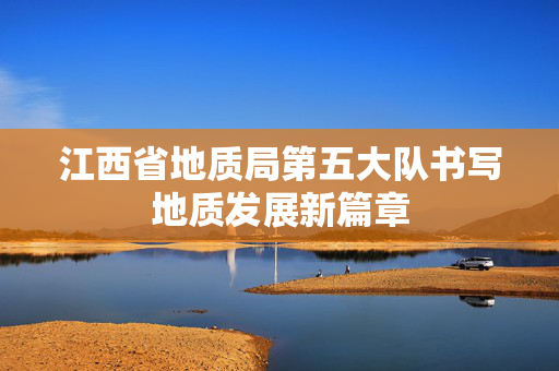 江西省地质局第五大队书写地质发展新篇章