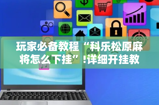 玩家必备教程“科乐松原麻将怎么下挂”!详细开挂教程-抖音