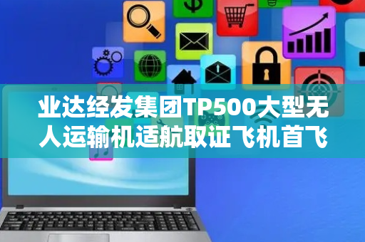 业达经发集团TP500大型无人运输机适航取证飞机首飞成功